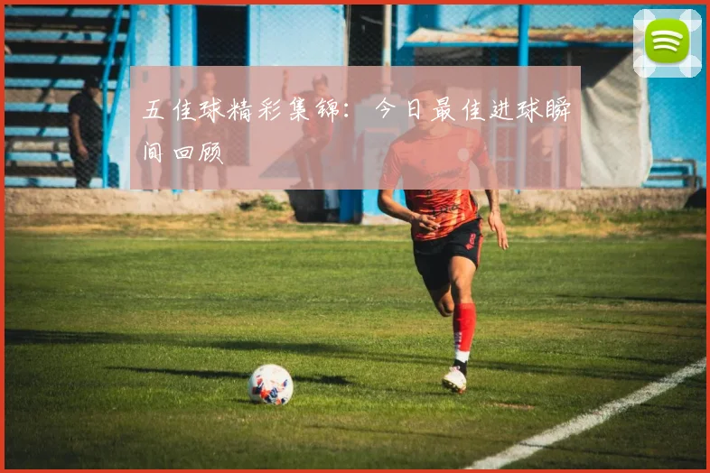 五佳球精彩集锦:今日最佳进球瞬间回顾