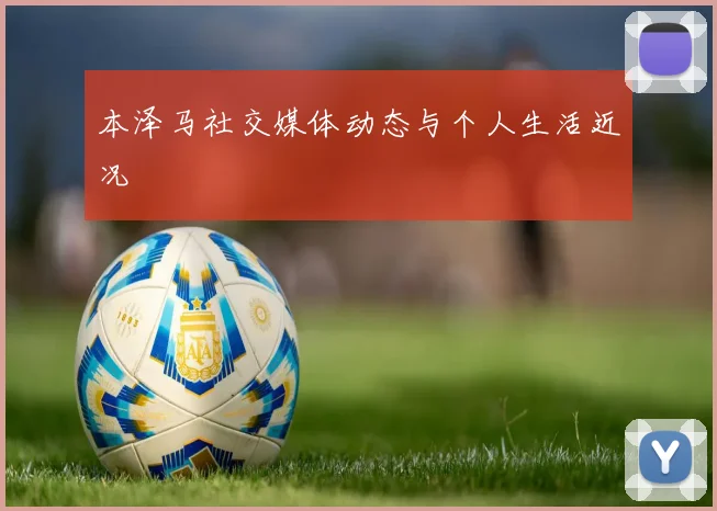 本泽马社交媒体动态与个人生活近况
