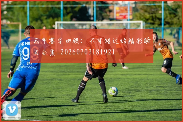 西甲赛季回顾：不可错过的精彩瞬间合集_20260703181921