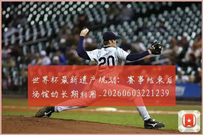 世界杯最新遗产规划:赛事结束后场馆的长期利用_20260603221239