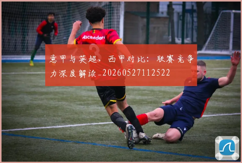 意甲与英超、西甲对比：联赛竞争力深度解读_20260527112522